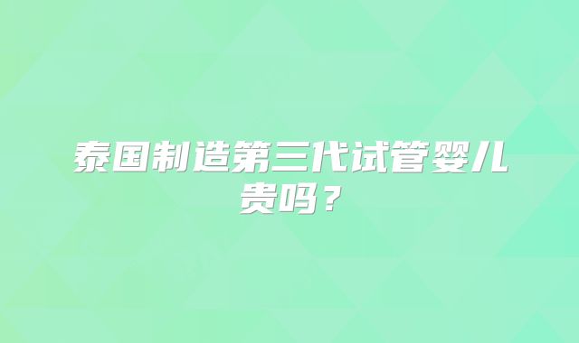 泰国制造第三代试管婴儿贵吗?