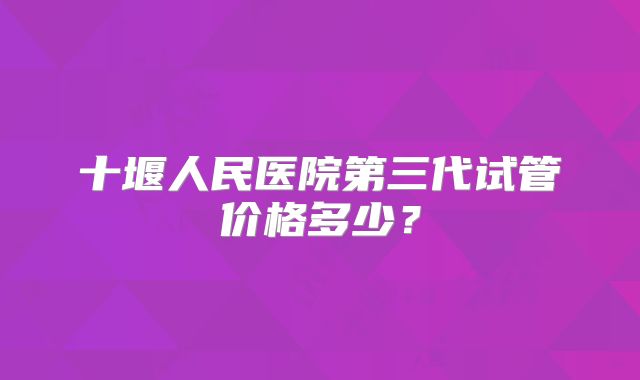 十堰人民医院第三代试管价格多少?