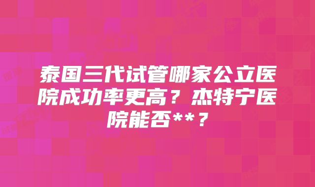 泰国三代试管哪家公立医院成功率更高？杰特宁医院能否**？