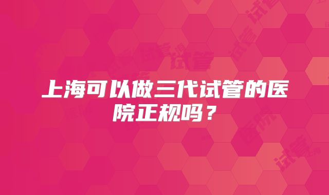 上海可以做三代试管的医院正规吗？