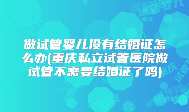做试管婴儿没有结婚证怎么办(重庆私立试管医院做试管不需要结婚证了吗)