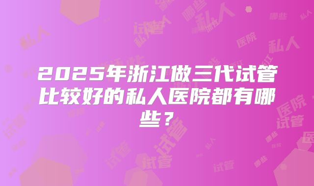 2025年浙江做三代试管比较好的私人医院都有哪些?