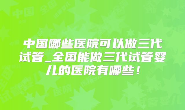 中国哪些医院可以做三代试管_全国能做三代试管婴儿的医院有哪些！