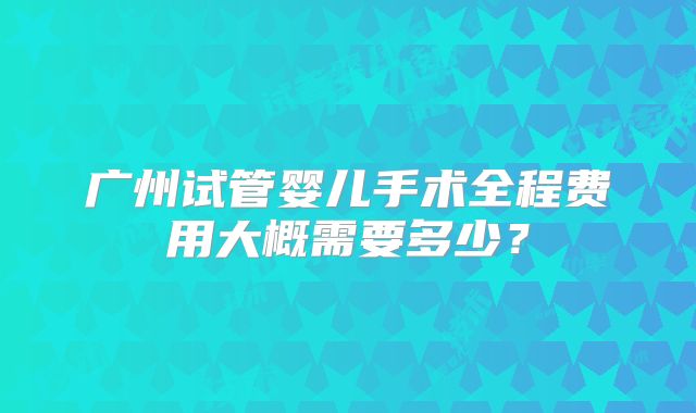广州试管婴儿手术全程费用大概需要多少?
