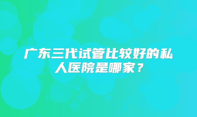 广东三代试管比较好的私人医院是哪家？