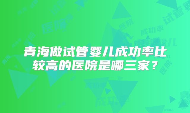 青海做试管婴儿成功率比较高的医院是哪三家？