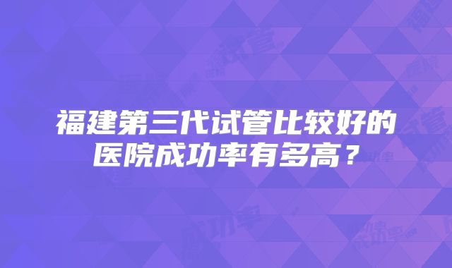 福建第三代试管比较好的医院成功率有多高？