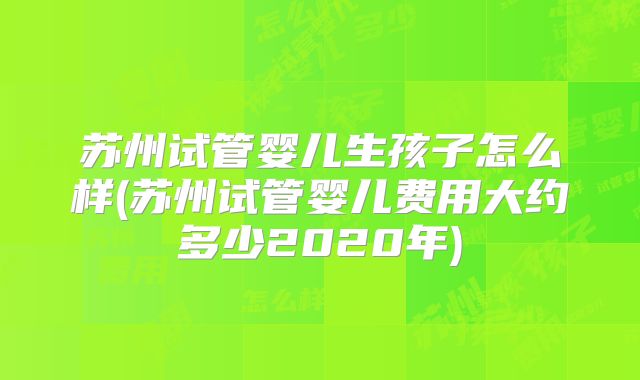 苏州试管婴儿生孩子怎么样(苏州试管婴儿费用大约多少2020年)