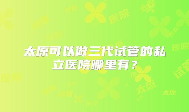 太原可以做三代试管的私立医院哪里有?