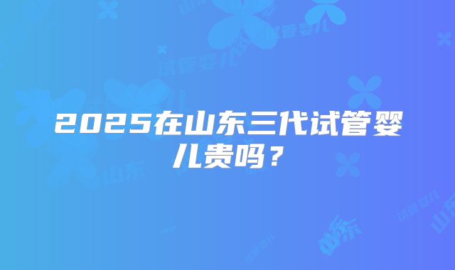 2025在山东三代试管婴儿贵吗？