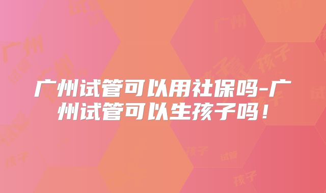 广州试管可以用社保吗-广州试管可以生孩子吗!