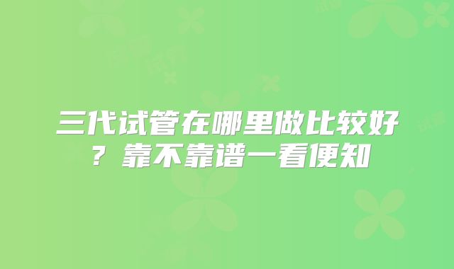 三代试管在哪里做比较好？靠不靠谱一看便知