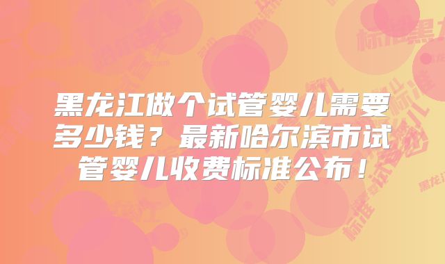 黑龙江做个试管婴儿需要多少钱？最新哈尔滨市试管婴儿收费标准公布！