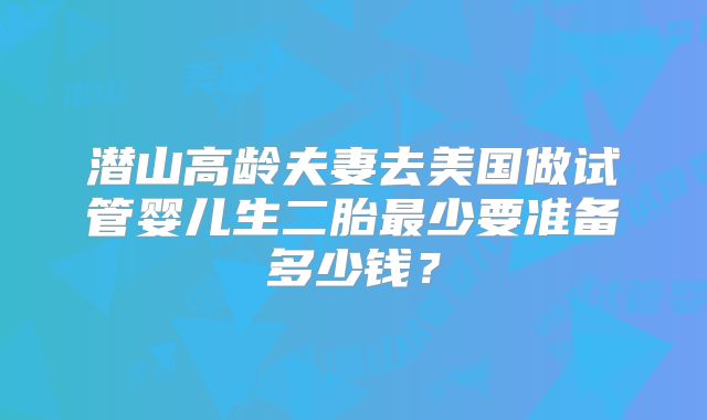 潜山高龄夫妻去美国做试管婴儿生二胎最少要准备多少钱?
