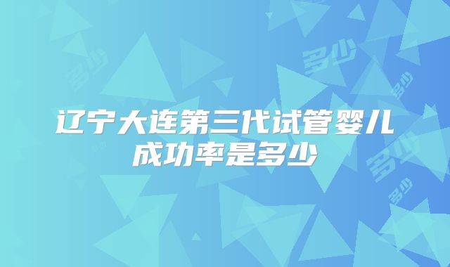 辽宁大连第三代试管婴儿成功率是多少