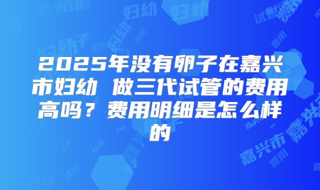 2025年没有卵子在嘉兴市妇幼 做三代试管的费用高吗？费用明细是怎么样的