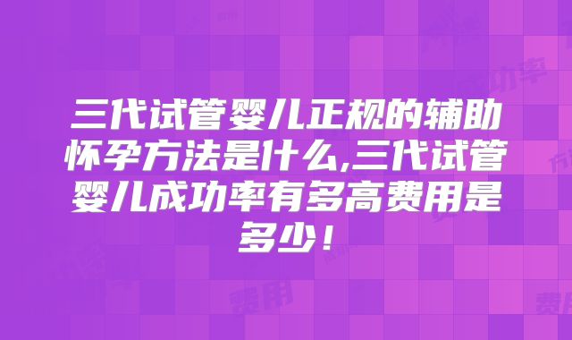 三代试管婴儿正规的辅助怀孕方法是什么,三代试管婴儿成功率有多高费用是多少！