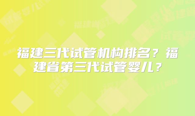 福建三代试管机构排名？福建省第三代试管婴儿？