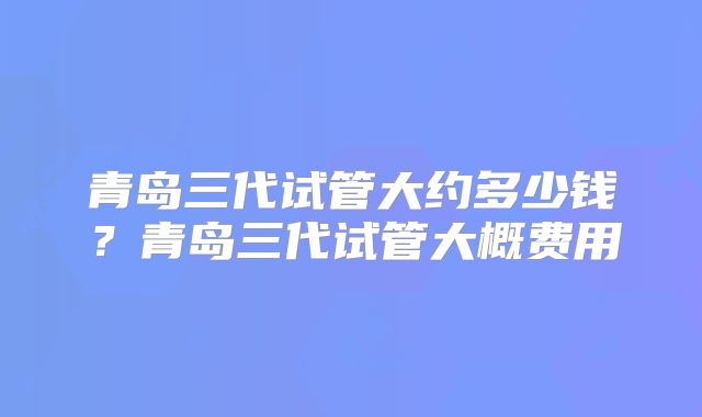 青岛三代试管大约多少钱?青岛三代试管大概费用