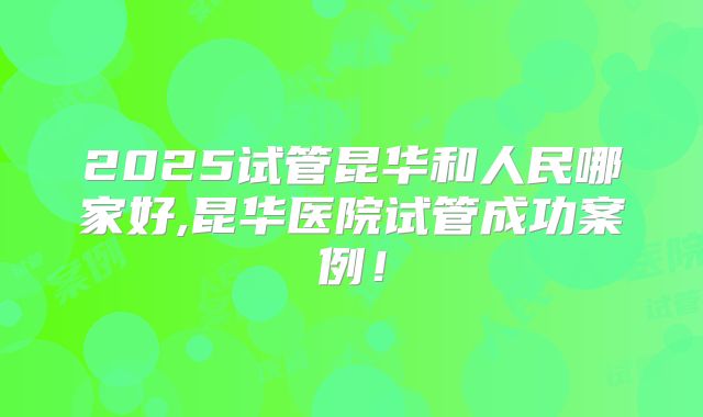 2025试管昆华和人民哪家好,昆华医院试管成功案例!