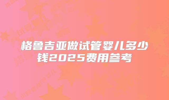 格鲁吉亚做试管婴儿多少钱2025费用参考