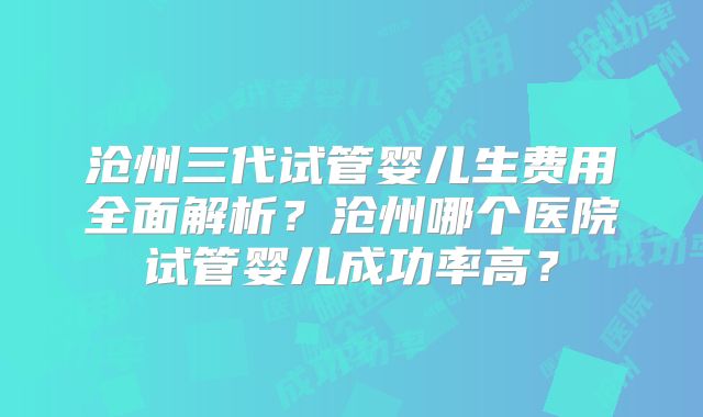 沧州三代试管婴儿生费用全面解析？沧州哪个医院试管婴儿成功率高？