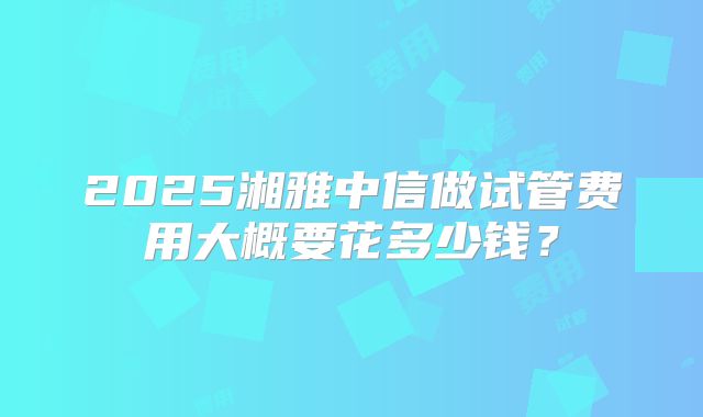 2025湘雅中信做试管费用大概要花多少钱？