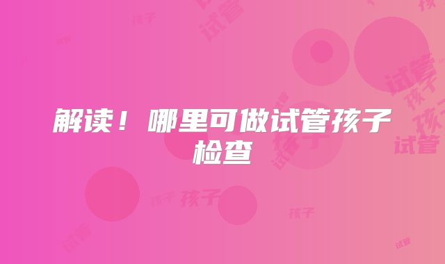 解读！哪里可做试管孩子检查
