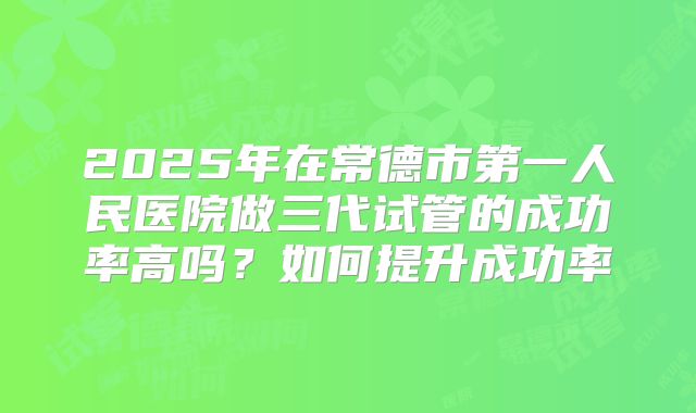 2025年在常德市第一人民医院做三代试管的成功率高吗?如何提升成功率