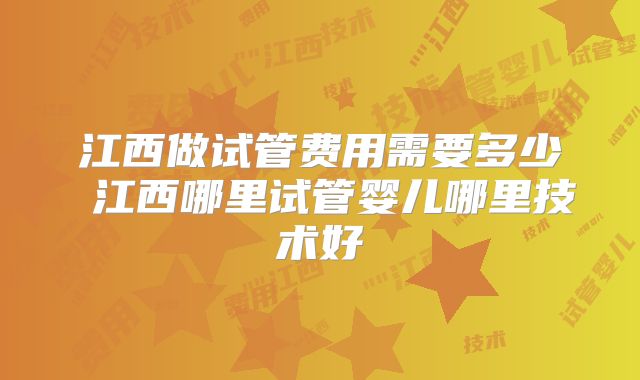 江西做试管费用需要多少 江西哪里试管婴儿哪里技术好