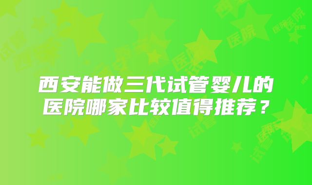 西安能做三代试管婴儿的医院哪家比较值得推荐？