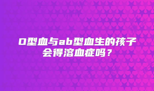 O型血与ab型血生的孩子会得溶血症吗?