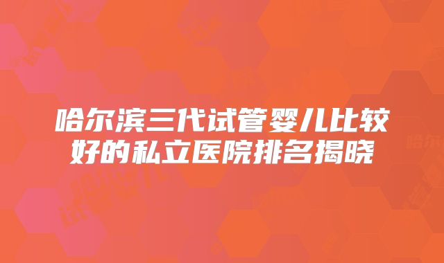哈尔滨三代试管婴儿比较好的私立医院排名揭晓