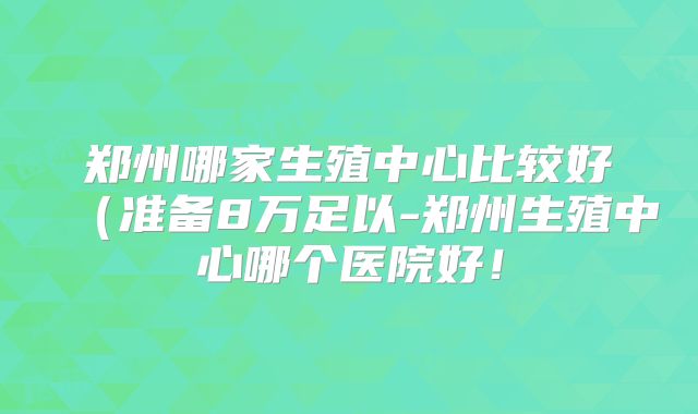 郑州哪家生殖中心比较好(准备8万足以-郑州生殖中心哪个医院好!