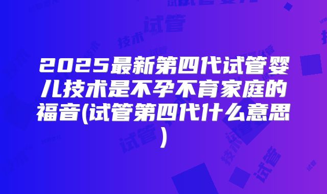 2025最新第四代试管婴儿技术是不孕不育家庭的福音(试管第四代什么意思)