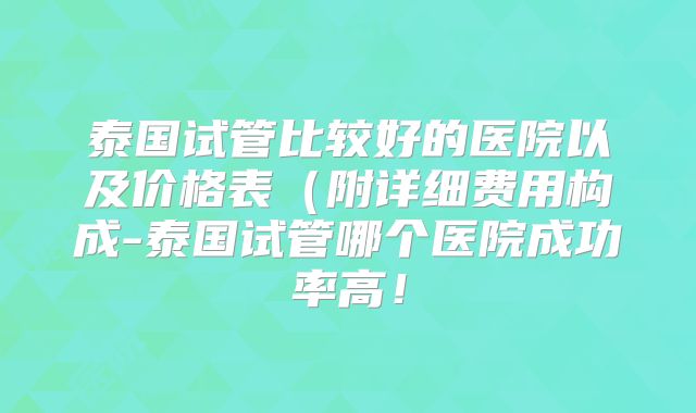泰国试管比较好的医院以及价格表(附详细费用构成-泰国试管哪个医院成功率高!