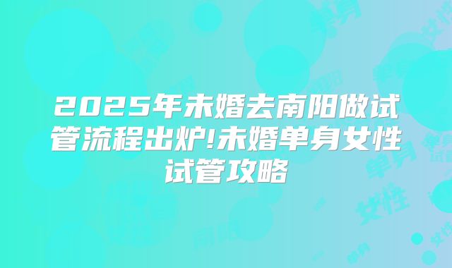 2025年未婚去南阳做试管流程出炉!未婚单身女性试管攻略