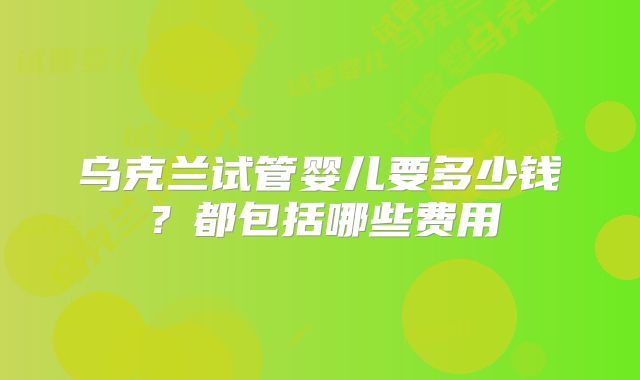 乌克兰试管婴儿要多少钱？都包括哪些费用