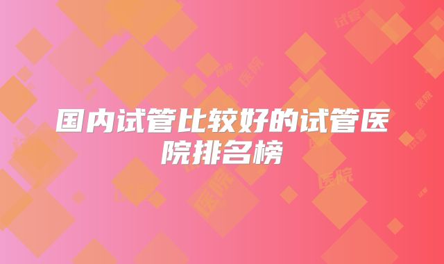 国内试管比较好的试管医院排名榜