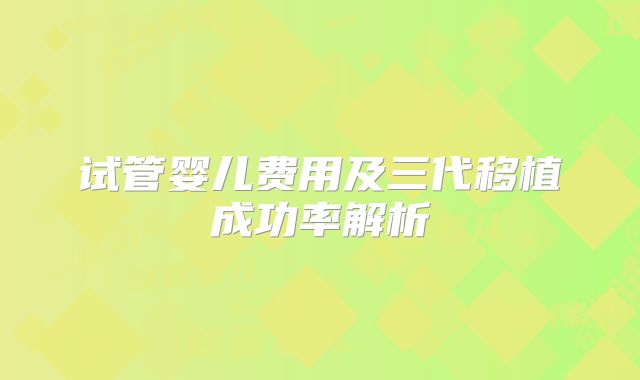 试管婴儿费用及三代移植成功率解析
