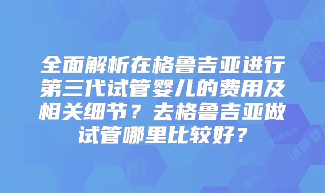 全面解析在格鲁吉亚进行第三代试管婴儿的费用及相关细节？去格鲁吉亚做试管哪里比较好？