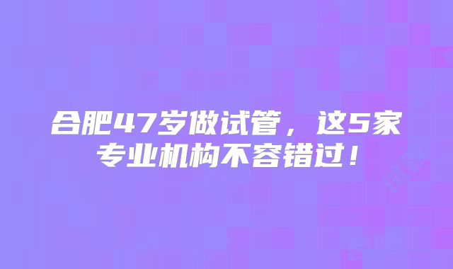 合肥47岁做试管，这5家专业机构不容错过！