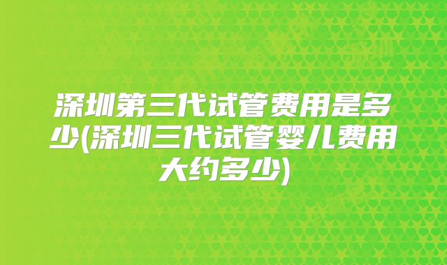 深圳第三代试管费用是多少(深圳三代试管婴儿费用大约多少)