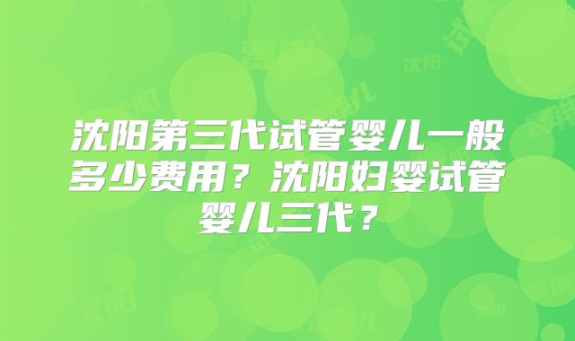 沈阳第三代试管婴儿一般多少费用？沈阳妇婴试管婴儿三代？