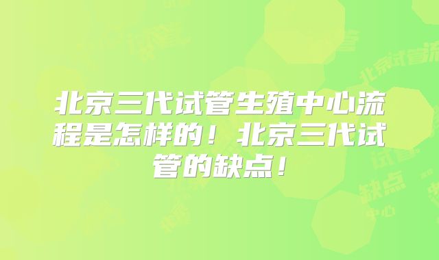 北京三代试管生殖中心流程是怎样的！北京三代试管的缺点！