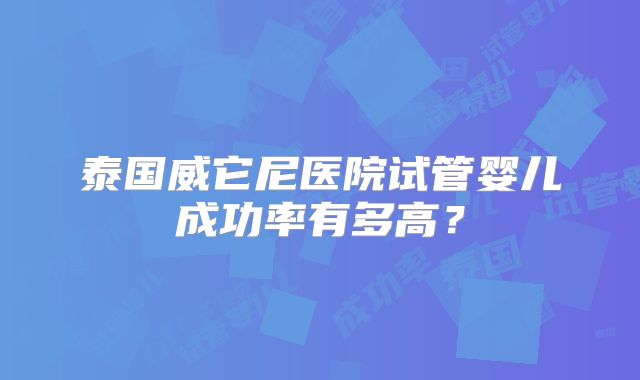 泰国威它尼医院试管婴儿成功率有多高？