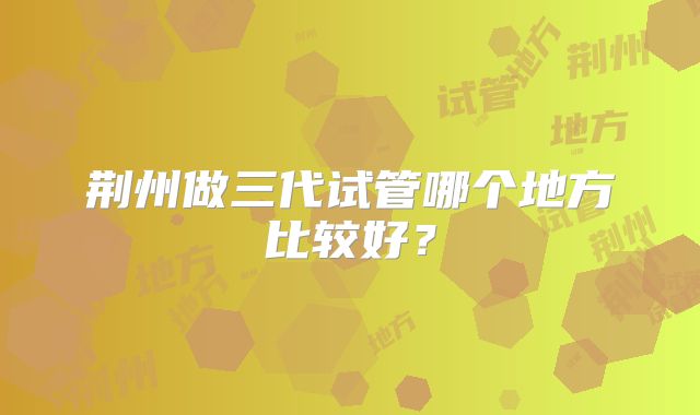 荆州做三代试管哪个地方比较好？