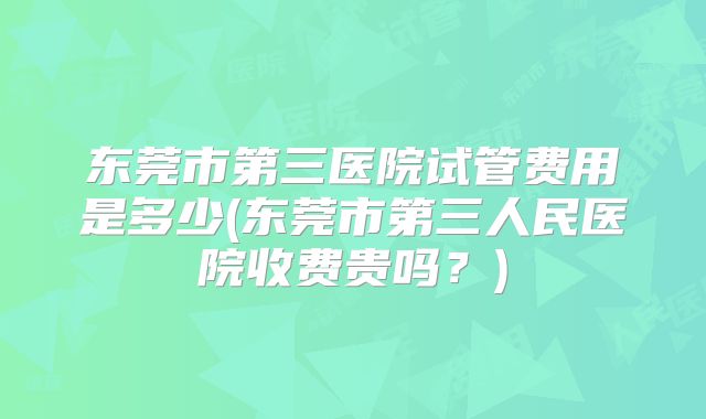 东莞市第三医院试管费用是多少(东莞市第三人民医院收费贵吗?)