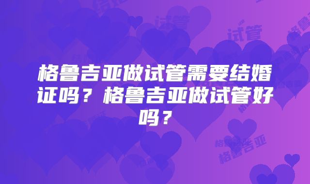 格鲁吉亚做试管需要结婚证吗？格鲁吉亚做试管好吗？