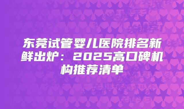 东莞试管婴儿医院排名新鲜出炉：2025高口碑机构推荐清单
